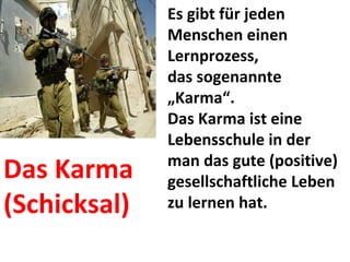 Es gibt für jeden Menschen einen Lernprozess,  das sogenannte „Karma“.  Das Karma ist eine Lebensschule in der man das gute (positive) gesellschaftliche Leben zu lernen hat. Das Karma (Schicksal) 