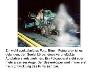 Ein wohl spektakuläres Foto. Einem Fotografen ist es  gelungen, den Seelenkörper eines verunglückten  Autofahrers aufzunehmen. Ein Fotoapparat sieht eben  mehr als unser Auge. Der Seelenkörper wird immer erst  nach Entwicklung des Films sichtbar.  