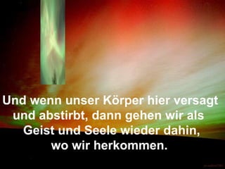 Und wenn unser Körper hier versagt  und abstirbt, dann gehen wir als  Geist und Seele wieder dahin,  wo wir herkommen. 