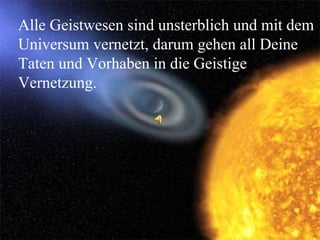 Alle Geistwesen sind unsterblich und mit dem Universum vernetzt, darum gehen all Deine Taten und Vorhaben in die Geistige Vernetzung. 