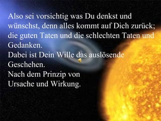 Also sei vorsichtig was Du denkst und wünschst, denn alles kommt auf Dich zurück; die guten Taten und die schlechten Taten und Gedanken. Dabei ist Dein Wille das auslösende Geschehen. Nach dem Prinzip von  Ursache und Wirkung.  