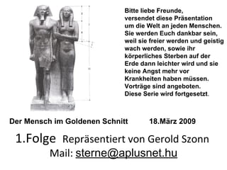 1.Folge  Repräsentiert von Gerold Szonn  Mail:  [email_address] Bitte liebe Freunde, versendet diese Präsentation um die Welt an jeden Menschen. Sie werden Euch dankbar sein, weil sie freier werden und geistig wach werden, sowie ihr körperliches Sterben auf der Erde dann leichter wird und sie keine Angst mehr vor Krankheiten haben müssen. Vorträge sind angeboten. Diese Serie wird fortgesetzt . Der Mensch im Goldenen Schnitt  18.März 2009 