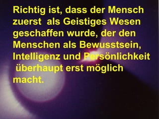 Richtig ist, dass der Mensch zuerst  als Geistiges Wesen geschaffen wurde, der den Menschen als Bewusstsein,  Intelligenz und Persönlichkeit  überhaupt erst möglich macht. 