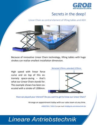 Secrets in the deep!
Linear Chain as central element of lifting tables and AGV
Because of innovative Linear Chain technology, lifting tables with huge
strokes can realize smallest installation dimension.
High speed with linear force
curve and on top of this ex-
tremely space-saving – that’s
what our Linear Chain stands for.
The example shown has been ex-
ecuted with a stroke of 1200mm.
Have we piqued your interest? Do you want to get to know our Linear Chain?
Arrange an appointment today with our sales team at any time.
+49(0)7261 / 9263-0 or per mail info@grob-antriebstechnik.de
Retracted 170mm, extended 1370mm
 