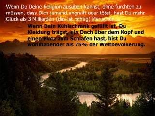 Wenn Du Deine Religion ausüben kannst, ohne fürchten zu  müssen, dass Dich jemand angreift öder tötet, hast Du mehr  Glück als 3 Milliarden (das ist richtig) Menschen   Wenn Dein Kühlschrank gefüllt ist, Du Kleidung trägst, ein Dach über dem Kopf und einen Platz zum Schlafen hast, bist Du wohlhabender als 75% der Weltbevölkerung. 