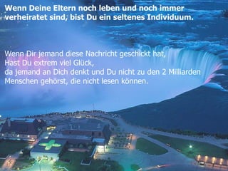 Wenn Deine Eltern noch leben und noch immer  verheiratet sind, bist Du ein seltenes Individuum. Wenn Dir jemand diese Nachricht geschickt hat, Hast Du extrem viel Glück, da jemand an Dich denkt und Du nicht zu den 2 Milliarden  Menschen gehörst, die nicht lesen können.  