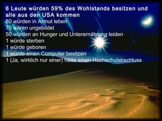 6 Leute würden 59% des Wohlstands besitzen und
alle aus den USA kommen
80 würden in Armut leben 
70 wären ungebildet
50 würden an Hunger und Unterernährung leiden
1 würde sterben
1 würde geboren
1 würde einen Computer besitzen
1 (Ja, wirklich nur einer) hätte einen Hochschulabschluss

 