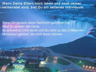 Wenn Deine Eltern noch leben und noch immer
verheiratet sind, bist Du ein seltenes Individuum.

Wenn Dir jemand diese Nachricht geschickt hat,
Hast Du extrem viel Glück,
da jemand an Dich denkt und Du nicht zu den 2 Milliarden
Menschen gehörst, die nicht lesen können.

 