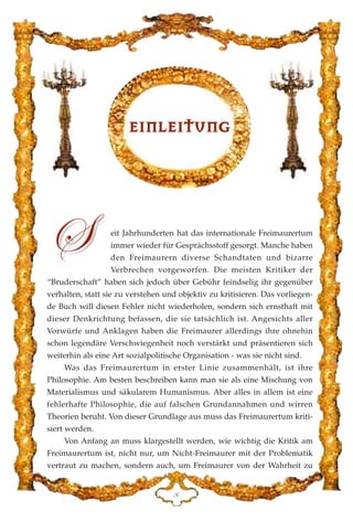eit Jahrhunderten hat das internationale Freimaurertum
immer wieder für Gesprächsstoff gesorgt. Manche haben
den Freimaurern diverse Schandtaten und bizarre
Verbrechen vorgeworfen. Die meisten Kritiker der
“Bruderschaft” haben sich jedoch über Gebühr feindselig ihr gegenüber
verhalten, statt sie zu verstehen und objektiv zu kritisieren. Das vorliegen-
de Buch will diesen Fehler nicht wiederholen, sondern sich ernsthaft mit
dieser Denkrichtung befassen, die sie tatsächlich ist. Angesichts aller
Vorwürfe und Anklagen haben die Freimaurer allerdings ihre ohnehin
schon legendäre Verschwiegenheit noch verstärkt und präsentieren sich
weiterhin als eine Art sozialpolitische Organisation - was sie nicht sind.
Was das Freimaurertum in erster Linie zusammenhält, ist ihre
Philosophie. Am besten beschreiben kann man sie als eine Mischung von
Materialismus und säkularem Humanismus. Aber alles in allem ist eine
fehlerhafte Philosophie, die auf falschen Grundannahmen und wirren
Theorien beruht. Von dieser Grundlage aus muss das Freimaurertum kriti-
siert werden.
Von Anfang an muss klargestellt werden, wie wichtig die Kritik am
Freimaurertum ist, nicht nur, um Nicht-Freimaurer mit der Problematik
vertraut zu machen, sondern auch, um Freimaurer von der Wahrheit zu
EEIINNLLEEIITTUUNNGG
K
ff
 