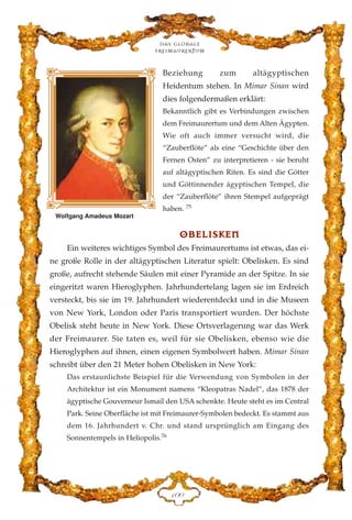 Beziehung zum altägyptischen
Heidentum stehen. In Mimar Sinan wird
dies folgendermaßen erklärt:
Bekanntlich gibt es Verbindungen zwischen
dem Freimaurertum und dem Alten Ägypten.
Wie oft auch immer versucht wird, die
“Zauberflöte” als eine “Geschichte über den
Fernen Osten” zu interpretieren - sie beruht
auf altägyptischen Riten. Es sind die Götter
und Göttinnender ägyptischen Tempel, die
der “Zauberflöte” ihren Stempel aufgeprägt
haben. 75
OOBBEELLIISSKKEENN
Ein weiteres wichtiges Symbol des Freimaurertums ist etwas, das ei-
ne große Rolle in der altägyptischen Literatur spielt: Obelisken. Es sind
große, aufrecht stehende Säulen mit einer Pyramide an der Spitze. In sie
eingeritzt waren Hieroglyphen. Jahrhundertelang lagen sie im Erdreich
versteckt, bis sie im 19. Jahrhundert wiederentdeckt und in die Museen
von New York, London oder Paris transportiert wurden. Der höchste
Obelisk steht heute in New York. Diese Ortsverlagerung war das Werk
der Freimaurer. Sie taten es, weil für sie Obelisken, ebenso wie die
Hieroglyphen auf ihnen, einen eigenen Symbolwert haben. Mimar Sinan
schreibt über den 21 Meter hohen Obelisken in New York:
Das erstaunlichste Beispiel für die Verwendung von Symbolen in der
Architektur ist ein Monument namens “Kleopatras Nadel”, das 1878 der
ägyptische Gouverneur Ismail den USA schenkte. Heute steht es im Central
Park. Seine Oberfläche ist mit Freimaurer-Symbolen bedeckt. Es stammt aus
dem 16. Jahrhundert v. Chr. und stand ursprünglich am Eingang des
Sonnentempels in Heliopolis.76
Das globale
fre›maurertum
DCC
Wolfgang Amadeus Mozart
 