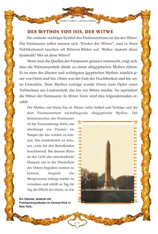 DDEERR MMYYTTHHOOSS VVOONN IISSIISS,, DDEERR WWIITTWWEE
Ein weiteres wichtiges Symbol des Freimaurertums ist das der Witwe.
Die Freimaurer selbst nennen sich “Kinder der Witwe”, und in ihren
Publikationen tauchen oft Witwen-Bilder auf. Woher stammt diese
Symbolik? Wer ist diese Witwe?
Wenn man die Quellen der Freimaurer genauer untersucht, zeigt sich,
dass die Witwensymbole direkt zu einem altägyptischen Mythos führen.
Es ist einer der ältesten und wichtigsten ägyptischen Mythen, nämlich je-
ner von Osiris und Isis. Osiris war der Gott der Fruchtbarkeit und Isis sei-
ne Gemahlin. Dem Mythos zufolge wurde Osiris zum Opfer eines
Verbrechens aus Leidenschaft, das Isis zur Witwe machte. Sie repräntiert
die Witwe der Freimaurer. In Mimar Sinan wird dies folgendermaßen er-
zählt:
Der Mythos von Osiris/Isis ist Thema vieler Artikel und Vorträge und der
dem Freimaurertum nächstliegende altägyptische Mythos. Der
Initiationsritus der Freimaurer
ist die Voraussetzung dafür, um
überhaupt ein Priester im
Tempel der Isis werden zu kön-
nen. Ihn wiederholen zu müs-
sen, wäre für den Betreffenden
beschämend. Bei diesem Ritus
ist das Licht das entscheidende
Element; um in der Dunkelheit
des Ostens begraben werden zu
können, beginnt die
Morgensonne mittags wieder zu
versinken und erfüllt so Tag für
Tag die Pflicht des Osiris, so wie
DCD
Harun Yahya - Adnan Oktar
Ein Obelisk, bedeckt mit
Freimaurersymbolen im Central Park in
New York.
 