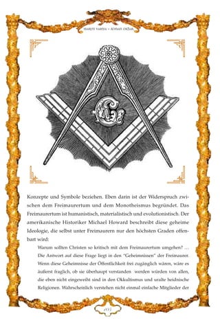 Konzepte und Symbole beziehen. Eben darin ist der Widerspruch zwi-
schen dem Freimaurertum und dem Monotheismus begründet. Das
Freimaurertum ist humanistisch, materialistisch und evolutionistisch. Der
amerikanische Historiker Michael Howard beschreibt diese geheime
Ideologie, die selbst unter Freimaurern nur den höchsten Graden offen-
bart wird:
Warum sollten Christen so kritisch mit dem Freimaurertum umgehen? …
Die Antwort auf diese Frage liegt in den “Geheimnissen” der Freimaurer.
Wenn diese Geheimnisse der Öffentlichkeit frei zugänglich wären, wäre es
äußerst fraglich, ob sie überhaupt verstanden werden würden von allen,
die eben nicht eingeweiht sind in den Okkultismus und uralte heidnische
Religionen. Wahrscheinlich verstehen nicht einmal einfache Mitglieder der
DCH
Harun Yahya - Adnan Oktar
 