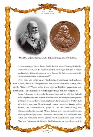 Freimaurerlogen deren Symbolwelt. Im höchsten Führungskreis der
Freimaurer jedoch, der die höchsten Weihen empfangen hat, gibt es durch-
aus Persönlichkeiten, die genau wissen, dass sie die Erben einer vorchristli-
chen und heidnischen Tradition sind.79
Wenn man die Schriften der türkischen Freimaurer liest, erkennt
man schnell, dass die höhergestellten Freimaurer sehr wohl wissen, dass
sie ihr “höheres” Wissen selbst ihren eigenen Brüdern gegenüber ver-
heimlichen. Der Großmeister Necdet Egeran sagt darüber Folgendes:
Einige Freimaurer verstehen das Freimaurertum halb als religiöse, halb als
wohltätige Bruderschaft, wo vorteilhafte soziale Beziehungen geknüpft und
gepflegt werden. Andere wiederum glauben, der Zweck dieser Bruderschaft
sei lediglich, aus guten Menschen noch bessere zu machen. Wieder andere
denken, im Freimaurertum ginge es um die Entwicklung von
Charakterstärke. Kurz gesagt: All jene Brüder unter uns, die nicht wissen,
wie die geheime Sprache der Freimaurer zu schreiben und zu lesen ist, ver-
stehen die Bedeutung unserer Symbole und Allegorien so oder ähnlich.
Aber jene Freimaurer, die tiefer in das Freimaurertum eingedrungen sind,
DCI
Albert Pike und eine freimaurerische Gedenkmünze zu seinem Gedächtnis.
Das globale
fre›maurertum
 