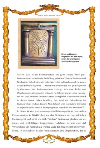 wissen, dass es im Freimaurertum um ganz andere Ziele geht.
Freimaurertum bedeutet die Enthüllung geheimen Wissens, Initiation und
Neubeginn. Es bedeutet, sein bisheriges Leben aufzugeben und ein neues,
edleres Leben zu beginnen. … Hinter dem elementaren und grundlegenden
Symbolismus des Freimaurertums verbirgt sich eine Reihe von
Offenbarungen, die uns dabei helfen, in ein höheres inneres Leben einzutre-
ten und das Geheimnis unserer Existenz zu begreifen. Nur wer den Eintritt
in dieses innere Leben bewältigt hat, wird die Erleuchtung im
Freimaurertum erfahren können. Nur dadurch wird es möglich, die Natur
zu begreifen und damit die Bedingungen für Fortschritt und Evolution.80
In diesen Worten wird unmissverständlich ausgedrückt, dass es dem
Freimaurertum in Wirklichkeit um das Geheimnis der menschlichen
Existenz geht, und nicht, wie viele “niedere” Freimaurer glauben, um so-
ziales und wohltätiges Engagement. Letzteres ist nur eine Art
Verkleidung, um heimlich die wahren Ziele der Bruderschaft zu verwirk-
lichen. In Wirklichkeit ist das Freimaurertum eine Organisation, der es
DCJ
Harun Yahya - Adnan Oktar
Zirkel und Dreieck,
dargestellt mit dem Adler,
einem der wichtigsten
Symbole Altägyptens.
 