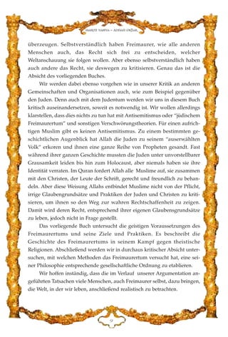 überzeugen. Selbstverständlich haben Freimaurer, wie alle anderen
Menschen auch, das Recht sich frei zu entscheiden, welcher
Weltanschauung sie folgen wollen. Aber ebenso selbstverständlich haben
auch andere das Recht, sie deswegen zu kritisieren. Genau das ist die
Absicht des vorliegenden Buches.
Wir werden dabei ebenso vorgehen wie in unserer Kritik an anderen
Gemeinschaften und Organisationen auch, wie zum Beispiel gegenüber
den Juden. Denn auch mit dem Judentum werden wir uns in diesem Buch
kritisch auseinandersetzen, soweit es notwendig ist. Wir wollen allerdings
klarstellen, dass dies nichts zu tun hat mit Antisemitismus oder “jüdischem
Freimaurertum” und sonstigen Verschwörungstheorien. Für einen aufrich-
tigen Muslim gibt es keinen Antisemitismus. Zu einem bestimmten ge-
schichtlichen Augenblick hat Allah die Juden zu seinem “auserwählten
Volk” erkoren und ihnen eine ganze Reihe von Propheten gesandt. Fast
während ihrer ganzen Geschichte mussten die Juden unter unvorstellbarer
Grausamkeit leiden bis hin zum Holocaust, aber niemals haben sie ihre
Identität verraten. Im Quran fordert Allah alle Muslime auf, sie zusammen
mit den Christen, der Leute der Schrift, gerecht und freundlich zu behan-
deln. Aber diese Weisung Allahs entbindet Muslime nicht von der Pflicht,
irrige Glaubengrundsätze und Praktiken der Juden und Christen zu kriti-
sieren, um ihnen so den Weg zur wahren Rechtschaffenheit zu zeigen.
Damit wird deren Recht, entsprechend ihrer eigenen Glaubensgrundsätze
zu leben, jedoch nicht in Frage gestellt.
Das vorliegende Buch untersucht die geistigen Voraussetzungen des
Freimaurertums und seine Ziele und Praktiken. Es beschreibt die
Geschichte des Freimaurertums in seinem Kampf gegen theistische
Religionen. Abschließend werden wir in durchaus kritischer Absicht unter-
suchen, mit welchen Methoden das Freimaurertum versucht hat, eine sei-
ner Philosophie entsprechende gesellschaftliche Ordnung zu etablieren.
Wir hoffen inständig, dass die im Verlauf unserer Argumentation an-
geführten Tatsachen viele Menschen, auch Freimaurer selbst, dazu bringen,
die Welt, in der wir leben, anschließend realistisch zu betrachten.
L
Harun Yahya - Adnan Oktar
 