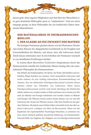 darum geht, ihren eigenen Mitgliedern und dem Rest der Menschheit ei-
ne ganz bestimmte Philosophie quasi zu “implantieren”. Und wie schon
eingangs gesagt, ist diese Philosophie der aus heidnischen Zeiten stam-
mende Materialismus.
DDEERR MMAATTEERRIIAALLIISSMMUUSS IINN FFRREEIIMMAAUURREERRIISSCCHHEENN
QQUUEELLLLEENN
II.. DDEERR GGLLAAUUBBEE AANN DDIIEE EEWWIIGGKKEEIITT DDEERR MMAATTEERRIIEE
Die heutigen Freimaurer glauben ebenso wie die Pharaonen, Priester
und andere Klassen der altägyptischen Gesellschaft an die Ewigkeit und
Unerschaffenheit der Materie, und daran, dass alle Lebewesen durch
Zufall daraus entstanden sind. In den Schriften der Freimaurer wimmelt
es von detaillierten Erzählungen darüber.
In seinem Buch Masonluktan Esinlenmeler (Inspirationen durch das
Freimaurertum) schreibt der Großmeister Mason Isindag über die mate-
rialistische Philosophie des Freimaurertums:
Das Weltall, die Erdatmosphäre, die Sterne, die Natur, alle belebten und un-
belebten Dinge bestehen aus Atomen. Auch menschliche Lebewesen sind
nichts anderes als eine zufällig entstandene Zusammenballung von
Atomen. Nur ein elektrischer Gleichgewichtszustand zwischen diesen
Atomen sichert das Überleben von Lebewesen. Wenn dieser
Gleichgewichtszustand zerstört wird (nicht allerdings die Elektrizität
selbst), sterben wir, werden wieder zu Erde und lösen uns in Atome auf. Wir
sind aus Materie und Energie entstanden und werden wieder zu Materie
und Energie. Die Pflanzen nutzen unsere Atome ebenso, wie wir und alle
Lebewesen die Atome der Pflanzen nutzen. Alles Sein besteht aus der glei-
chen Substanz. Da jedoch unser Gehirn höher entwickelt ist als das aller an-
deren Lebewesen, verfügen wir über ein Bewusstsein. Wenn wir die
Ergebnisse der experimentellen Psychologie betrachten, so erkennen wir,
dass unsere dreifach gefaltete psychische Erfahrung von Emotionalitat-
Vernunft-Wille das Ergebnis der Tätigkeit von im Gleichgewichtszustand
Das globale
fre›maurertum
DCK
 