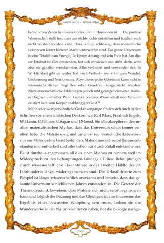 befindlichen Zellen in unserer Cortex und in Hormonen ist … Die positive
Wissenschaft stellt fest, dass aus nichts nichts entstehen und folglich auch
nicht zerstört werden kann. Daraus folgt schlüssig, dass menschliche
Lebewesen keiner höheren Macht unterworfen sind. Das ganze Universum
ist eine Totalität von Energie, die keinen Anfang und kein Ende hat. Aus die-
ser Totalität ist alles entstanden, hat sich entwickelt und stirbt darin, wird
aber nie gänzlich verschwinden. Alles verändert und verwandelt sich. In
Wirklichkeit gibt es weder Tod noch Verlust - nur ständigen Wandel,
Umformung und Neuformung. Aber dieses große Geheimnis kann nicht in
wissenschaftlichen Begriffen oder Gesetzen ausgedrückt werden.
Nichtwissenschaftliche Erklärungen jedoch sind geistige Schimären, haltlo-
se Dogmen und eitler Wahn. Gemäß positiver Wissenschaft und Vernunft
existiert kein vom Körper unabhängiger Geist.81
Mehr oder weniger ähnliche Gedankengänge finden sich auch in den
Schriften von materialistischen Denkern wie Karl Marx, Friedrich Engels,
W.I.Lenin, G.Politzer, C.Sagan und J.Monod. Sie alle akzeptieren den ur-
alten materialistischen Mythos, dass das Universum schon immer exi-
stiert habe, die Materie ewig und unteilbar sei, menschliche Lebewesen
nur aus Materie ohne Geist bestünden, Materie aus sich selbst heraus ent-
standen und entwickelt und alles Leben nur durch Zufall entstanden sei.
Es ist durchaus angemessen, all dies einen Mythos zu nennen, weil im
Widerspruch zu den Behauptungen Isindags all diese Behauptungen
durch wissenschaftliche Erkenntnisse in der zweiten Hälfte des 20.
Jahrhunderts längst widerlegt worden sind. Die Urknalltheorie zum
Beispiel ist längst wissenschaftlich anerkannt und beweist, dass das ge-
samte Universum vor Millionen Jahren entstanden ist. Die Gesetze der
Thermodynamik beweisen, dass Materie sich nicht selbstorganisieren
kann und folglich die Ordnung und das Gleichgewicht im Universum das
Ergebnis einer bewussten Schöpfung sein muss. Indem sie die
Wunderwerke in der Natur beschrieben haben, hat die Biologie nachge-
DCL
Harun Yahya - Adnan Oktar
 