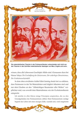 wiesen, dass alle Lebewesen Geschöpfe Allahs sind. (Genaueres dazu bei
Harun Yahya: Die Erschaffung des Universums, Der widerlegre Darwinismus,
Der Evolutionsschwindel)
In dem oben erwähnten Artikel fährt Isindag damit fort zu erklären,
dass Freimaurer in der Tat Materialisten und folglich Atheisten sind und
nur dem Glauben an den “Allmächtigen Baumeister aller Welten” ver-
pflichtet sind, was sowohl dem Materialismus wie der Evolutionstheorie
entspricht:
Ich möchte in aller Kürze einige Prinzipien ansprechen, die zu den
Grundgedanken des Freimaurertums zählen: Dem Freimaurertum zufolge
beginnt das Leben mit einer einzigen Zelle, wandelt sich, wird umgeformt
Das globale
fre›maurertum
DDC
Die materialistischen Theorien in der Freimaurerliteratur unterscheiden sich nicht von
den Theorien in den Schriften materialistischer Ideologen von Marx, Engels und Lenin.
 