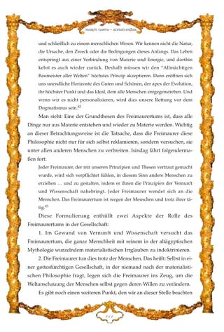 und schließlich zu einem menschlichen Wesen. Wir kennen nicht die Natur,
die Ursache, den Zweck oder die Bedingungen dieses Anfangs. Das Leben
entspringt aus einer Verbindung von Materie und Energie, und dorthin
kehrt es auch wieder zurück. Deshalb müssen wir den “Allmächtigen
Baumeister aller Welten” höchstes Prinzip akzeptieren. Dann eröffnen sich
uns unendliche Horizonte des Guten und Schönen, der apex der Evolution,
ihr höchster Punkt und das Ideal, dem alle Menschen entgegenstreben. Und
wenn wir es nicht personalisieren, wird dies unsere Rettung vor dem
Dogmatismus sein.82
Man sieht: Eine der Grundthesen des Freimaurertums ist, dass alle
Dinge nur aus Materie entstehen und wieder zu Materie werden. Wichtig
an dieser Betrachtungsweise ist die Tatsache, dass die Freimaurer diese
Philosophie nicht nur für sich selbst reklamieren, sondern versuchen, sie
unter allen anderen Menschen zu verbreiten. Isindag fährt folgenderma-
ßen fort:
Jeder Freimaurer, der mit unseren Prinzipien und Thesen vertraut gemacht
wurde, wird sich verpflichtet fühlen, in diesem Sinn andere Menschen zu
erziehen … und zu gestalten, indem er ihnen die Prinzipien der Vernunft
und Wissenschaft nahebringt. Jeder Freimaurer wendet sich an die
Menschen. Das Freimaurertum ist wegen der Menschen und trotz ihrer tä-
tig.83
Diese Formulierung enthüllt zwei Aspekte der Rolle des
Freimaurertums in der Gesellschaft:
1. Im Gewand von Vernunft und Wissenschaft versucht das
Freimaurertum, die ganze Menschheit mit seinem in der altägyptischen
Mythologie wurzelndem materialistischen Irrglauben zu indoktrinieren.
2. Die Freimaurer tun dies trotz der Menschen. Das heißt: Selbst in ei-
ner gottesfürchtigen Gesellschaft, in der niemand nach der materialisti-
schen Philosophie fragt, legen sich die Freimaurer ins Zeug, um die
Weltanschauung der Menschen selbst gegen deren Willen zu verändern.
Es gibt noch einen weiteren Punkt, den wir an dieser Stelle beachten
DDD
Harun Yahya - Adnan Oktar
 