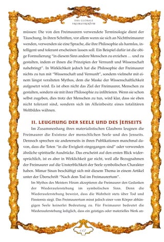 müssen: Die von den Freimaurern verwendete Terminologie dient der
Täuschung. In ihren Schriften, vor allem wenn sie sich an Nichtfreimaurer
wenden, verwenden sie eine Sprache, die ihre Philosophie als harmlos, in-
telligent und tolerant erscheinen lassen soll. Ein Beispiel dafür ist die obi-
ge Formulierung “in diesem Sinn andere Menschen zu erziehen … und zu
gestalten, indem er ihnen die Prinzipien der Vernunft und Wissenschaft
nahebringt”. In Wirklichkeit jedoch hat die Philosophie der Freimaurer
nichts zu tun mit “Wissenschaft und Vernunft”, sondern vielmehr mit ei-
nem längst veralteten Mythos, dem die Maske der Wissenschaftlichkeit
aufgesetzt wird. Es ist eben nicht das Ziel der Freimaurer, Menschen zu
gestalten, sondern sie mit ihrer Philosophie zu infiltrieren. Wenn sie schon
selbst zugeben, dies trotz der Menschen zu tun, wird klar, dass sie eben
nicht tolerant sind, sondern sich im Alleinbesitz eines totalitären
Weltbildes wähnen.
IIII.. LLEEUUGGNNUUNNGG DDEERR SSEEEELLEE UUNNDD DDEESS JJEENNSSEEIITTSS
Im Zusammenhang ihres materialistischen Glaubens leugnen die
Freimaurer die Existenz der menschlichen Seele und des Jenseits.
Dennoch sprechen sie andererseits in ihren Publikationen manchmal da-
von, dass die Toten “in die Ewigkeit eingegangen sind” oder verwenden
ähnliche spirituelle Ausdrücke. Das erscheint auf den ersten Blick wider-
sprüchlich, ist es aber in Wirklichkeit gar nicht, weil alle Bezugnahmen
der Freimaurer auf die Unsterblichkeit der Seele symbolischen Charakter
haben. Mimar Sinan beschäftigt sich mit diesem Thema in einem Artikel
unter der Überschrift “Nach dem Tod im Freimaurertum”.
Im Mythos des Meisters Hiram akzeptieren die Freimaurer den Gedanken
der Wiederauferstehung im symbolischen Sinn. Denn die
Wiederauferstehung beweist, dass die Wahrheit stets über Tod und
Finsternis siegt. Das Freimaurertum misst jedoch einer vom Körper abhän-
gigen Seele keinerlei Bedeutung zu. Für Freimaurer bedeutet die
Wiederauferstehung lediglich, dass ein geistiges oder materielles Werk an-
Das globale
fre›maurertum
DDE
 