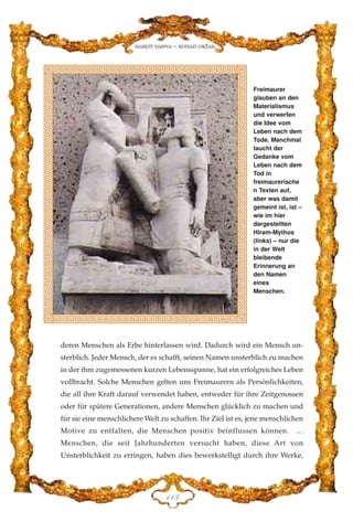 deren Menschen als Erbe hinterlassen wird. Dadurch wird ein Mensch un-
sterblich. Jeder Mensch, der es schafft, seinen Namen unsterblich zu machen
in der ihm zugemessenen kurzen Lebensspanne, hat ein erfolgreiches Leben
vollbracht. Solche Menschen gelten uns Freimaurern als Persönlichkeiten,
die all ihre Kraft darauf verwendet haben, entweder für ihre Zeitgenossen
oder für spätere Generationen, andere Menschen glücklich zu machen und
für sie eine menschlichere Welt zu schaffen. Ihr Ziel ist es, jene menschlichen
Motive zu entfalten, die Menschen positiv beinflussen können. …
Menschen, die seit Jahrhunderten versucht haben, diese Art von
Unsterblichkeit zu erringen, haben dies bewerkstelligt durch ihre Werke,
DDF
Harun Yahya - Adnan Oktar
Freimaurer
glauben an den
Materialismus
und verwerfen
die Idee vom
Leben nach dem
Tode. Manchmal
taucht der
Gedanke vom
Leben nach dem
Tod in
freimaurerische
n Texten auf,
aber was damit
gemeint ist, ist –
wie im hier
dargestellten
Hiram-Mythos
(links) – nur die
in der Welt
bleibende
Erinnerung an
den Namen
eines
Menschen.
 