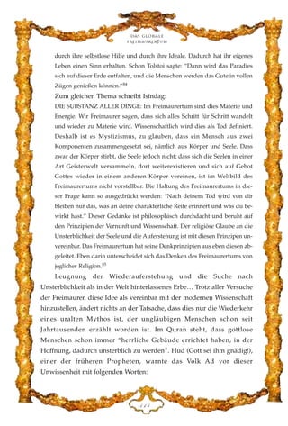 durch ihre selbstlose Hilfe und durch ihre Ideale. Dadurch hat ihr eigenes
Leben einen Sinn erhalten. Schon Tolstoi sagte: “Dann wird das Paradies
sich auf dieser Erde entfalten, und die Menschen werden das Gute in vollen
Zügen genießen können.”84
Zum gleichen Thema schreibt Isindag:
DIE SUBSTANZ ALLER DINGE: Im Freimaurertum sind dies Materie und
Energie. Wir Freimaurer sagen, dass sich alles Schritt für Schritt wandelt
und wieder zu Materie wird. Wissenschaftlich wird dies als Tod definiert.
Deshalb ist es Mystizismus, zu glauben, dass ein Mensch aus zwei
Komponenten zusammengesetzt sei, nämlich aus Körper und Seele. Dass
zwar der Körper stirbt, die Seele jedoch nicht; dass sich die Seelen in einer
Art Geisterwelt versammeln, dort weiterexistieren und sich auf Gebot
Gottes wieder in einem anderen Körper vereinen, ist im Weltbild des
Freimaurertums nicht vorstellbar. Die Haltung des Freimaurertums in die-
ser Frage kann so ausgedrückt werden: “Nach deinem Tod wird von dir
bleiben nur das, was an deine charakterliche Reife erinnert und was du be-
wirkt hast.” Dieser Gedanke ist philosophisch durchdacht und beruht auf
den Prinzipien der Vernunft und Wissenschaft. Der religiöse Glaube an die
Unsterblichkeit der Seele und die Auferstehung ist mit diesen Prinzipen un-
vereinbar. Das Freimaurertum hat seine Denkprinzipien aus eben diesen ab-
geleitet. Eben darin unterscheidet sich das Denken des Freimaurertums von
jeglicher Religion.85
Leugnung der Wiederauferstehung und die Suche nach
Unsterblichkeit als in der Welt hinterlassenes Erbe… Trotz aller Versuche
der Freimaurer, diese Idee als vereinbar mit der modernen Wissenschaft
hinzustellen, ändert nichts an der Tatsache, dass dies nur die Wiederkehr
eines uralten Mythos ist, der ungläubigen Menschen schon seit
Jahrtausenden erzählt worden ist. Im Quran steht, dass gottlose
Menschen schon immer “herrliche Gebäude errichtet haben, in der
Hoffnung, dadurch unsterblich zu werden”. Hud (Gott sei ihm gnädig!),
einer der früheren Propheten, warnte das Volk Ad vor dieser
Unwissenheit mit folgenden Worten:
Das globale
fre›maurertum
DDG
 