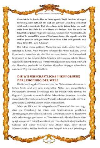 (Damals) als ihr Bruder Hud zu ihnen sprach: "Wollt ihr denn nicht got-
tesfürchtig sein? Seht, ich bin euch ein getreuer Gesandter; so fürchtet
Allah und gehorcht mir! Und ich verlange dafür keinen Lohn von euch;
mein Lohn ist allein bei dem Herrn der Welten. Baut ihr euch aus
Frivolität auf jedem Hügel ein Denkmal. Und errichtet Prachtbauten, als
wolltet ihr unsterblich werden? Und wenn immer ihr zupackt, seid ihr
maßlos grausam und gewaltsam. So fürchtet Allah und gehorcht mir!
(Sure 26:124-131– asch- Schu'ara')
Der Fehler dieser gottlosen Menschen war nicht, solche Bauwerke
errichtet zu haben. Auch Muslime schätzen die Kunst hoch ein, durch
Kunstwerke versuchen sie, die Welt zu verschönern. Der Unterschied
liegt jedoch in der Absicht dafür. Muslime interessieren sich für Kunst,
weil sie die Schönheit und die Wahrnehmung dessen ausdrückt, was Gott
den Menschen geschenkt hat. Gottlose Menschen hingegen sehen darin
nur einen Weg zur Unsterblichkeit.
DDIIEE WWIISSSSEENNSSCCHHAAFFTTLLIICCHHEE IINNKKOONNGGRRUUEENNZZ
DDEERR LLEEUUGGNNUUNNGG DDEERR SSEEEELLEE
Die Behauptung der Freimaurer von der Nichtexistenz der mensch-
lichen Seele und der rein materiellen Natur des menschlichen
Bewusstseins stimmen keineswegs mit der Wissenschaft überein. Im
Gegenteil: Neueste wissenschaftliche Erkenntnisse beweisen, dass das
menschliche Bewusstsein nicht auf Materie reduziert und nicht durch ir-
gendwelche Gehirnfunktionen erklärt werden kann.
Schon ein Blick auf die entsprechende Wissenschaftsliteratur zeigt,
dass die Forschung bei ihren vom Materialismus genährten
Anstrengungen, Bewusstsein auf bloße Gehirnfunktionen zu reduzieren
mehr oder weniger gescheitert ist. Viele Wissenschaftler sind heute über-
zeugt, dass es sich beim Bewusstsein um etwas handelt, das jenseits des
Gehirns und seiner Moleküle und Atome liegt. Einer dieser
Wissenschaftler, Wilder Penfield, zum Beispiel kam nach jahrelanger
DDH
Harun Yahya - Adnan Oktar
 