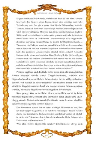 Es gibt zumindest zwei Gründe, warum dem nicht so sein kann. Erstens:
Innerhalb des Körpers einer Person findet eine ständige materielle
Veränderung statt. Das gilt in erster Linie für die Gehirnzellen, trotz der
Tatsache, dass nach der Geburt keine einzige weitere Gehirnzelle produziert
wird. Die überwältigende Mehrzahl der Atome in jeder lebenden (Gehirn-
)Zelle - und, nebenbei bemerkt: nahezu das gesamte materielle Substrat un-
seres Körpers - wird im Lauf unseres Lebens unzählige Male ausgetauscht.
Zweitens: Das Ganze hat eine Menge zu tun mit der Quantenmechanik. …
Wenn man ein Elektron aus einer menschlichen Gehirnzelle austauschen
würde durch ein Elektron in einem Ziegelstein, würde sich dadurch inner-
halb des gesamten Gehirnsystems absolut nichts ändern! Keinerlei
Unterschiede wären nachweisbar. Das Gleiche gilt für die beteiligten
Protone und alle anderen Elementarteilchen ebenso wie für alle Atome,
Moleküle usw. selbst wenn man sämtliche in einem menschlichen Körper
enthaltenen Elementarteilchen durch jene in einem Ziegelstein enthaltenen
ersetzen würde, würde sich de facto absolut nichts verändern.87
Penrose sagt klar und deutlich: Selbst wenn man alle menschlichen
Atome ersetzen würde durch Ziegelsteinatome, würden alle
Eigenschaften des menschlichen Bewusstseins davon völlig unberührt
bleiben. Wir können es auch umgekehrt ausdrücken: Selbst wenn wir
sämtliche Ziegelsteinatome durch die Atome unseres Gehirns ersetzen
würden, hätten die Ziegelsteine noch lange kein Bewusstsein.
Kurz gesagt: Was menschliche Wesen menschlich macht, ist keine
materielle Eigenschaft, sondern eine spirituelle, deren Quelle eine unab-
hängig von der Materie existierende Entität sein muss. In seiner abschlie-
ßenden Schlussfolgerung schreibt Penrose:
Das Bewusstsein scheint mir ein derart wichtiges Phänomen zu sein, dass
ich mich weigere zu glauben, es sei nur etwas “Zufälliges”, das der Materie
durch eine komplizierte Rechenoperation angedichtet worden ist. Ich hal-
te es für ein Phänomen, durch das allein schon die bloße Existenz des
Universums uns bewusst wird.88
Was also bleibt angesichts solcher Erkenntnisse übrig vom
DDJ
Harun Yahya - Adnan Oktar
 