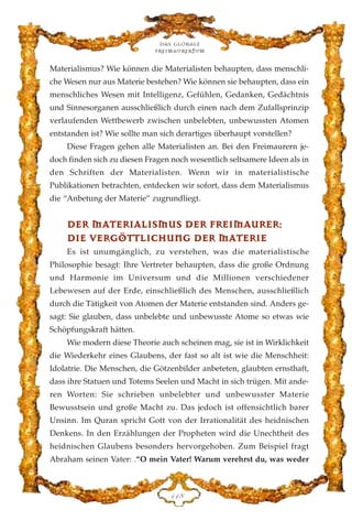 Materialismus? Wie können die Materialisten behaupten, dass menschli-
che Wesen nur aus Materie bestehen? Wie können sie behaupten, dass ein
menschliches Wesen mit Intelligenz, Gefühlen, Gedanken, Gedächtnis
und Sinnesorganen ausschließlich durch einen nach dem Zufallsprinzip
verlaufenden Wettbewerb zwischen unbelebten, unbewussten Atomen
entstanden ist? Wie sollte man sich derartiges überhaupt vorstellen?
Diese Fragen gehen alle Materialisten an. Bei den Freimaurern je-
doch finden sich zu diesen Fragen noch wesentlich seltsamere Ideen als in
den Schriften der Materialisten. Wenn wir in materialistische
Publikationen betrachten, entdecken wir sofort, dass dem Materialismus
die “Anbetung der Materie” zugrundliegt.
DDEERR MMAATTEERRIIAALLIISSMMUUSS DDEERR FFRREEIIMMAAUURREERR::
DDIIEE VVEERRGGÖÖTTTTLLIICCHHUUNNGG DDEERR MMAATTEERRIIEE
Es ist unumgänglich, zu verstehen, was die materialistische
Philosophie besagt: Ihre Vertreter behaupten, dass die große Ordnung
und Harmonie im Universum und die Millionen verschiedener
Lebewesen auf der Erde, einschließlich des Menschen, ausschließlich
durch die Tätigkeit von Atomen der Materie entstanden sind. Anders ge-
sagt: Sie glauben, dass unbelebte und unbewusste Atome so etwas wie
Schöpfungskraft hätten.
Wie modern diese Theorie auch scheinen mag, sie ist in Wirklichkeit
die Wiederkehr eines Glaubens, der fast so alt ist wie die Menschheit:
Idolatrie. Die Menschen, die Götzenbilder anbeteten, glaubten ernsthaft,
dass ihre Statuen und Totems Seelen und Macht in sich trügen. Mit ande-
ren Worten: Sie schrieben unbelebter und unbewusster Materie
Bewusstsein und große Macht zu. Das jedoch ist offensichtlich barer
Unsinn. Im Quran spricht Gott von der Irrationalität des heidnischen
Denkens. In den Erzählungen der Propheten wird die Unechtheit des
heidnischen Glaubens besonders hervorgehoben. Zum Beispiel fragt
Abraham seinen Vater: .“O mein Vater! Warum verehrst du, was weder
Das globale
fre›maurertum
DDK
 
