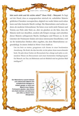 hört noch sieht und dir nichts nützt?” (Sure 19:42 – Maryam). Es liegt
auf der Hand, dass es ausgesprochen närrisch ist, unbelebter Materie
göttlichen Charakter zuzusprechen, obgleich sie weder hören noch sehen
kann und über keinerlei Macht verfügt. Die Materialisten sind nichts an-
deres als moderne Götzendiener. Sie beten zwar nicht mehr Statuen und
Totems aus Holz oder Stein an, aber sie glauben an die Idee, dass die
Materie nicht nur dieselben, sondern alle Körper erzeugt, und schreiben
dieser Materie unbegrenzte Macht, Intelligenz und Wissen zu. In der
Literatur der Freimaurer finden sich dazu interessante Einzelheiten, weil
sie ihr heidnisches Denken offen zugeben, das dem Materialismus zu-
grundeliegt. In einem Artikel in Mimar Sinan heißt es:
Um ins Sein zu treten, gruppieren sich Atome in einer bestimmten
Anordnung. Die Kraft, die dies bewirkt, ist die jedem Atom innewohnende
Seele. Da jede dieser Seelen ein Bewusstsein hat, erlangt auch jedes so ent-
standene Wesen ein Bewusstsein und einen bestimmten Intelligenzgrad.
Ein Mensch, ein Tier, ein Bakterium und ein Molekül sind im gleichen Maß
intelligent.89
DDL
Harun Yahya - Adnan Oktar
Der Materialismus spricht lebloser
und unbewusster Materie eine
schöpferische Fähigkeit zu.
Anders gesagt, er macht aus
Materie einen Götzen.
Freimauerer glauben, dass Atome
eine Seele besitzen und bekennen
sich offen zu diesem ihrem
Aberglauben.
 