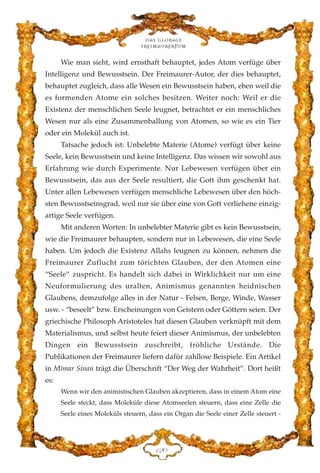 Wie man sieht, wird ernsthaft behauptet, jedes Atom verfüge über
Intelligenz und Bewusstsein. Der Freimaurer-Autor, der dies behauptet,
behauptet zugleich, dass alle Wesen ein Bewusstsein haben, eben weil die
es formenden Atome ein solches besitzen. Weiter noch: Weil er die
Existenz der menschlichen Seele leugnet, betrachtet er ein menschliches
Wesen nur als eine Zusammenballung von Atomen, so wie es ein Tier
oder ein Molekül auch ist.
Tatsache jedoch ist: Unbelebte Materie (Atome) verfügt über keine
Seele, kein Bewusstsein und keine Intelligenz. Das wissen wir sowohl aus
Erfahrung wie durch Experimente. Nur Lebewesen verfügen über ein
Bewusstsein, das aus der Seele resultiert, die Gott ihm geschenkt hat.
Unter allen Lebewesen verfügen menschliche Lebewesen über den höch-
sten Bewusstseinsgrad, weil nur sie über eine von Gott verliehene einzig-
artige Seele verfügen.
Mit anderen Worten: In unbelebter Materie gibt es kein Bewusstsein,
wie die Freimaurer behaupten, sondern nur in Lebewesen, die eine Seele
haben. Um jedoch die Existenz Allahs leugnen zu können, nehmen die
Freimaurer Zuflucht zum törichten Glauben, der den Atomen eine
“Seele” zuspricht. Es handelt sich dabei in Wirklichkeit nur um eine
Neuformulierung des uralten, Animismus genannten heidnischen
Glaubens, demzufolge alles in der Natur - Felsen, Berge, Winde, Wasser
usw. - “beseelt” bzw. Erscheinungen von Geistern oder Göttern seien. Der
griechische Philosoph Aristoteles hat diesen Glauben verknüpft mit dem
Materialismus, und selbst heute feiert dieser Animismus, der unbelebten
Dingen ein Bewusstsein zuschreibt, fröhliche Urstände. Die
Publikationen der Freimaurer liefern dafür zahllose Beispiele. Ein Artikel
in Mimar Sinan trägt die Überschrift “Der Weg der Wahrheit”. Dort heißt
es:
Wenn wir den animistischen Glauben akzeptieren, dass in einem Atom eine
Seele steckt, dass Moleküle diese Atomseelen steuern, dass eine Zelle die
Seele eines Moleküls steuern, dass ein Organ die Seele einer Zelle steuert -
Das globale
fre›maurertum
DEC
 