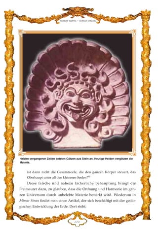 ist dann nicht die Gesamtseele, die den ganzen Körper steuert, das
Oberhaupt unter all den kleineren Seelen?90
Diese falsche und nahezu lächerliche Behauptung bringt die
Freimaurer dazu, zu glauben, dass die Ordnung und Harmonie im gan-
zen Universum durch unbelebte Materie bewirkt wird. Wiederum in
Mimar Sinan findet man einen Artikel, der sich beschäftigt mit der geolo-
gischen Entwicklung der Erde. Dort steht:
DED
Harun Yahya - Adnan Oktar
Heiden vergangener Zeiten beteten Götzen aus Stein an. Heutige Heiden vergötzen die
Materie.
 