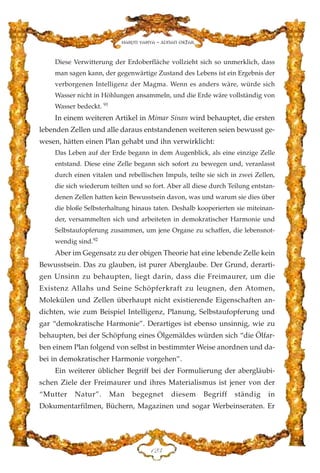 Diese Verwitterung der Erdoberfläche vollzieht sich so unmerklich, dass
man sagen kann, der gegenwärtige Zustand des Lebens ist ein Ergebnis der
verborgenen Intelligenz der Magma. Wenn es anders wäre, würde sich
Wasser nicht in Höhlungen ansammeln, und die Erde wäre vollständig von
Wasser bedeckt. 91
In einem weiteren Artikel in Mimar Sinan wird behauptet, die ersten
lebenden Zellen und alle daraus entstandenen weiteren seien bewusst ge-
wesen, hätten einen Plan gehabt und ihn verwirklicht:
Das Leben auf der Erde begann in dem Augenblick, als eine einzige Zelle
entstand. Diese eine Zelle begann sich sofort zu bewegen und, veranlasst
durch einen vitalen und rebellischen Impuls, teilte sie sich in zwei Zellen,
die sich wiederum teilten und so fort. Aber all diese durch Teilung entstan-
denen Zellen hatten kein Bewusstsein davon, was und warum sie dies über
die bloße Selbsterhaltung hinaus taten. Deshalb kooperierten sie miteinan-
der, versammelten sich und arbeiteten in demokratischer Harmonie und
Selbstaufopferung zusammen, um jene Organe zu schaffen, die lebensnot-
wendig sind.92
Aber im Gegensatz zu der obigen Theorie hat eine lebende Zelle kein
Bewusstsein. Das zu glauben, ist purer Aberglaube. Der Grund, derarti-
gen Unsinn zu behaupten, liegt darin, dass die Freimaurer, um die
Existenz Allahs und Seine Schöpferkraft zu leugnen, den Atomen,
Molekülen und Zellen überhaupt nicht existierende Eigenschaften an-
dichten, wie zum Beispiel Intelligenz, Planung, Selbstaufopferung und
gar “demokratische Harmonie”. Derartiges ist ebenso unsinnig, wie zu
behaupten, bei der Schöpfung eines Ölgemäldes würden sich “die Ölfar-
ben einem Plan folgend von selbst in bestimmter Weise anordnen und da-
bei in demokratischer Harmonie vorgehen”.
Ein weiterer üblicher Begriff bei der Formulierung der abergläubi-
schen Ziele der Freimaurer und ihres Materialismus ist jener von der
“Mutter Natur”. Man begegnet diesem Begriff ständig in
Dokumentarfilmen, Büchern, Magazinen und sogar Werbeinseraten. Er
DEF
Harun Yahya - Adnan Oktar
 