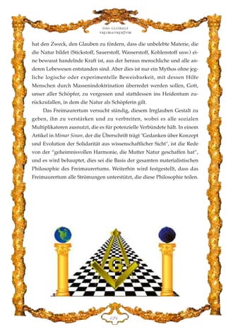 hat den Zweck, den Glauben zu fördern, dass die unbelebte Materie, die
die Natur bildet (Stickstoff, Sauerstoff, Wasserstoff, Kohlenstoff usw.) ei-
ne bewusst handelnde Kraft ist, aus der heraus menschliche und alle an-
deren Lebewesen entstanden sind. Aber dies ist nur ein Mythos ohne jeg-
liche logische oder experimentelle Beweisbarkeit, mit dessen Hilfe
Menschen durch Massenindoktrination überredet werden sollen, Gott,
unser aller Schöpfer, zu vergessen und stattdessen ins Heidentum zu-
rückzufallen, in dem die Natur als Schöpferin gilt.
Das Freimaurertum versucht ständig, diesem Irrglauben Gestalt zu
geben, ihn zu verstärken und zu verbreiten, wobei es alle sozialen
Multiplikatoren ausnutzt, die es für potenzielle Verbündete hält. In einem
Artikel in Mimar Sinan, der die Überschrift trägt "Gedanken über Konzept
und Evolution der Solidarität aus wissenschaftlicher Sicht", ist die Rede
von der “geheimnisvollen Harmonie, die Mutter Natur geschaffen hat”,
und es wird behauptet, dies sei die Basis der gesamten materialistischen
Philosophie des Freimaurertums. Weiterhin wird festgestellt, dass das
Freimaurertum alle Strömungen unterstützt, die diese Philosophie teilen.
Das globale
fre›maurertum
DEG
 