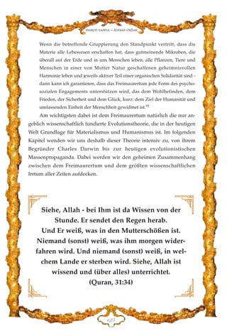 Wenn die betreffende Gruppierung den Standpunkt vertritt, dass die
Materie alle Lebewesen erschaffen hat, dass gutmeinende Mikroben, die
überall auf der Erde und in uns Menschen leben, alle Pflanzen, Tiere und
Menschen in einer von Mutter Natur geschaffenen geheimnisvollen
Harmonie leben und jeweils aktiver Teil einer organischen Solidarität sind -
dann kann ich garantieren, dass das Freimaurertum jede Form des psycho-
sozialen Engagements unterstützen wird, das dem Wohlbefinden, dem
Frieden, der Sicherheit und dem Glück, kurz: dem Ziel der Humanität und
umfassenden Einheit der Menschheit gewidmet ist.93
Am wichtigsten dabei ist dem Freimaurertum natürlich die nur an-
geblich wissenschaftlich fundierte Evolutionstheorie, die in der heutigen
Welt Grundlage für Materialismus und Humanismus ist. Im folgenden
Kapitel wenden wir uns deshalb dieser Theorie intensiv zu, von ihrem
Begründer Charles Darwin bis zur heutigen evolutionistischen
Massenpropaganda. Dabei werden wir den geheimen Zusammenhang
zwischen dem Freimaurertum und dem größten wissenschaftlichen
Irrtum aller Zeiten aufdecken.
DEH
Harun Yahya - Adnan Oktar
Siehe, Allah - bei Ihm ist da Wissen von der
Stunde. Er sendet den Regen herab.
Und Er weiß, was in den Mutterschößen ist.
Niemand (sonst) weiß, was ihm morgen wider-
fahren wird. Und niemand (sonst) weiß, in wel-
chem Lande er sterben wird. Siehe, Allah ist
wissend und (über alles) unterrichtet.
(Quran, 31:34)
 