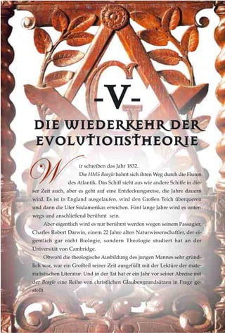 --VV--
DDIIEE WWIIEEDDEERRKKEEHHRR DDEERR
EEVVOOLLUUTTIIOONNSSTTHHEEOORRIIEE
ir schreiben das Jahr 1832.
Die HMS Beagle bahnt sich ihren Weg durch die Fluten
des Atlantik. Das Schiff sieht aus wie andere Schiffe in die-
ser Zeit auch, aber es geht auf eine Entdeckungsreise, die Jahre dauern
wird. Es ist in England ausgelaufen, wird den Großen Teich überqueren
und dann die Ufer Südamerikas erreichen. Fünf lange Jahre wird es unter-
wegs und anschließend berühmt sein.
Aber eigentlich wird es nur berühmt werden wegen seinem Passagier,
Charles Robert Darwin, einem 22 Jahre alten Naturwissenschaftler, der ei-
gentlich gar nicht Biologie, sondern Theologie studiert hat an der
Universität von Cambridge.
Obwohl die theologische Ausbildung des jungen Mannes sehr gründ-
lich war, war ein Großteil seiner Zeit ausgefüllt mit der Lektüre der mate-
rialistischen Literatur. Und in der Tat hat er ein Jahr vor seiner Abreise mit
der Beagle eine Reihe von christlichen Glaubengrundsätzen in Frage ge-
stellt.
jj
 