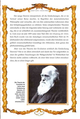 Der junge Darwin interpretierte all die Entdeckungen, die er im
Verlauf seiner Reise machte, in Begriffen der materialistischen
Philosophie und versuchte, alle von ihm untersuchten Lebewesen ohne
den Schöpfungsgedanken zu erklären. Seine entsprechenden Theorien
entwickelte er über die folgenden Jahre hinweg und verfeinerte sie stän-
dig, ehe er sie schließlich als zusammenhängende Theorie veröffentlich-
te. Und zwar im Jahr 1859 unter dem Titel Über den Ursprung der Arten.
Sein Buch wurde von der damaligen wissenschaftlichen Welt im 19.
Jahrhundert eher ablehnend aufgenommen, wurde aber trotzdem zur an-
geblich wissenschaftlichen Grundlage des Atheismus, dem genau das
jahrhundertelang gefehlt hatte.
Aber war die Theorie der Evolution wirklich die Entdeckung
Darwins? Hat er sie allein entwickelt und damit das Tor aufgestoßen zu
einer der größten Täuschungen der Weltgeschichte? In Wirklichkeit hat
Darwin nichts anderes vollbracht, als einer Idee neues Leben einzuhau-
chen, die es schon länger gab.
DEJ
Harun Yahya - Adnan Oktar
Die Theorie der
Evolution ist
keine neue
Entdeckung
Darwins. Er
leistete nicht
mehr, als einer
alten Theorie
wieder neues
Leben
einzuhauchen.
 