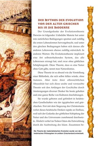 Die Theorie der materialistischen Evolution wurde von den
heidnischen Philosophen im antiken Griechenland entwickelt.
DDEERR MMYYTTHHOOSS DDEERR EEVVOOLLUUTTIIOONN
VVOONN DDEENN AALLTTEENN GGRRIIEECCHHEENN
BBIISS IINN DDIIEE MMOODDEERRNNEE
Der Grundgedanke der Evolutionstheorie
Darwins ist folgender: Unbelebte Materie hat unter
rein natürlichen Bedingungen spontan und zufällig
die ersten Lebensformen hervorgebracht, und unter
den gleichen Bedingungen haben sich daraus alle
anderen Lebewesen ebenso zufällig entwickelt. In
anderen Worten: Die Evolutionstheorie impliziert
eine Art selbsterhaltendes System, das alle
Lebewesen erzeugt hat, und zwar ohne göttlichen
Schöpfungsakt. Diese Theorie, dass es eine Natur
ohne Gott gäbe, nennt man Naturalismus.
Diese Theorie ist so absurd wie die Vorstellung
einer Bibliothek, die sich selbst füllen würde, ohne
Autoren. Aber trotz ihrer offensichtlichen
Absurdität hat sich diese uralte und verstaubte
Theorie seit den Anfängen der Geschichte durch
Anstrengungen diverser Denker bis heute gehalten
und eine ganze Reihe von Kulturen durchdrungen.
Sie wurde geboren und gefördert in heidnis-
chen Gesellschaften wie der ägyptischen und grie-
chischen. Erst mit dem Siegeszug des Christentums
verlor dieses heidnische Denken rapide an Einfluss,
weil sich der Gedanke der göttlichen Schöpfung der
Natur und des Universums zunehmend durchsetz-
te. Ähnlich verlief im Nahen Osten die Entwicklung
durch die Ausbreitung des Islam. Zusammen be-
 