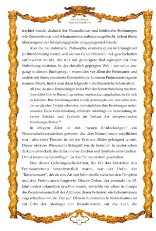 trachtet wurde, dadurch der Naturalismus und heidnische Strömungen
wie Zoroastrismus und Schamanismus nahezu ausgelöscht, indem ihnen
überzeugend der Schöpfungsglaube entgegengesetzt wurde.
Aber die naturalistische Philosophie existierte quasi im Untergrund
jahrhundertelang weiter, weil sie von Geheimbünden und -gesellschaften
aufbewahrt wurde, die nur auf günstigere Bedingungen für ihre
Verbreitung warteten. In der christlich geprägten Welt - wie schon ein-
gangs in diesem Buch gesagt - waren dies vor allem die Freimaurer und
andere mit ihnen assoziierte Geheimbünde. In einem Freimaurermagazin
namens Mason, findet man dazu folgende aufschlussreiche Information:
All jene, die neue Entdeckungen in der Welt der Naturerforschung machten,
ohne dabei Gott in Betracht zu ziehen, wurden dazu angehalten, sie für sich
zu behalten. Ihre Forschungsarbeit wurde geheimgehalten, und selbst jene,
die am gleichen Projekt arbeiteten, verheimlichten ihre Beziehungen unter-
einander. Diese Geheimhaltung erforderte allerdings die Verwendung di-
verser Zeichen und Symbole im Verlauf der entsprechenden
Forschungsarbeiten.94
In obigem Zitat ist mit “neuen Entdeckungen” ein
Wissenschaftsverständnis gemeint, das dem Naturalismus verpflichtet
war - also einer Theorie, in der die Existenz Allahs geleugnet wurde.
Dieser obskure Wissenschaftsbegriff wurde heimlich in esoterischen
Zirkeln entwickelt, die dafür interne Zeichen und Symbole entwickelten.
Damit waren die Grundlagen für das Freimaurertum geschaffen.
Eine dieser Geheimgesellschaften, die für das Entstehen des
Freimaurertums verantwortlich waren, war der Orden der
“Rosenkreuzer”, der als eine Art von Schnittstelle zwischen den Templern
und den Freimaurern fungierte. Dieser Orden, der erstmals im 15.
Jahrhundert urkundlich erwähnt wurde, entfachte vor allem in Europa
die Pseudowissenschaft der Alchimie, deren Vertretern ein Geheimwissen
zugeschrieben wurde. Der seit Darwin dominierende Naturalismus ist
ein Erbe der Ideologie der Rosenkreuzer, auf die auch die
Das globale
fre›maurertum
DFC
 