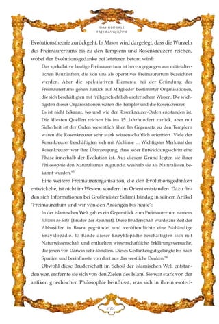 Evolutionstheorie zurückgeht. In Mason wird dargelegt, dass die Wurzeln
des Freimaurertums bis zu den Templern und Rosenkreuzern reichen,
wobei der Evolutionsgedanke bei letzteren betont wird:
Das spekulative heutige Freimaurertum ist hervorgegangen aus mittelalter-
lichen Bauzünften, die von uns als operatives Freimaurertum bezeichnet
werden. Aber die spekulativen Elemente bei der Gründung des
Freimaurertums gehen zurück auf Mitglieder bestimmter Organisationen,
die sich beschäftigten mit frühgeschichtlich-esoterischem Wissen. Die wich-
tigsten dieser Organisationen waren die Templer und die Rosenkreuzer.
Es ist nicht bekannt, wo und wie der Rosenkreuzer-Orden entstanden ist.
Die ältesten Quellen reichen bis ins 15. Jahrhundert zurück, aber mit
Sicherheit ist der Orden wesentlich älter. Im Gegensatz zu den Templern
waren die Rosenkreuzer sehr stark wissenschaftlich orientiert. Viele der
Rosenkreuzer beschäftigten sich mit Alchimie … Wichtigstes Merkmal der
Rosenkreuzer war ihre Überzeugung, dass jeder Entwicklungsschritt eine
Phase innerhalb der Evolution ist. Aus diesem Grund legten sie ihrer
Philosophie den Naturalismus zugrunde, weshalb sie als Naturalisten be-
kannt wurden.95
Eine weitere Freimaurerorganisation, die den Evolutionsgedanken
entwickelte, ist nicht im Westen, sondern im Orient entstanden. Dazu fin-
den sich Informationen bei Großmeister Selami Isindag in seinem Artikel
"Freimaurertum und wir von den Anfängen bis heute":
In der islamischen Welt gab es ein Gegenstück zum Freimaurertum namens
Ikhwan as-Safa' [Brüder der Reinheit]. Diese Bruderschaft wurde zur Zeit der
Abbasiden in Basra gegründet und veröffentlichte eine 54-bändige
Enzyklopädie. 17 Bände dieser Enzyklopädie beschäftigten sich mit
Naturwissenschaft und enthielten wissenschaftliche Erklärungsversuche,
die jenen von Darwin sehr ähnelten. Dieses Gedankengut gelangte bis nach
Spanien und beeinflusste von dort aus das westliche Denken.96
Obwohl diese Bruderschaft im Schoß der islamischen Welt entstan-
den war, entfernte sie sich von den Zielen des Islam. Sie war stark von der
antiken griechischen Philosophie beinflusst, was sich in ihrem esoteri-
Das globale
fre›maurertum
DFE
 