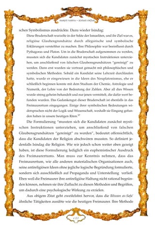 schen Symbolismus ausdrückte. Dazu wieder Isindag:
Diese Bruderschaft wurzelte in der Sekte der Ismaeliten, und ihr Ziel war es,
religiöse Glaubengrundsätze durch allegorische und symbolische
Erklärungen verstehbar zu machen. Ihre Philosophie war beeinflusst durch
Pythagoras und Platon. Um in die Bruderschaft aufgenommen zu werden,
mussten sich die Kandidaten zunächst mystischen Instruktionen unterzie-
hen, um anschließend von falschen Glaubensgrundsätzen “gereinigt” zu
werden. Dann erst wurden sie vertraut gemacht mit philosophischen und
symbolischen Methoden. Sobald ein Kandidat seine Lehrzeit durchlaufen
hatte, wurde er eingewiesen in die Ideen des Neuplatonismus, ehe er
schließlich beginnen konnte mit dem Studium der Chemie, Astrologie und
Numerik, der Lehre von der Bedeutung der Zahlen. Aber all dies Wissen
wurde streng geheim behandelt und nur jenen vermittelt, die dafür wert be-
funden wurden. Das Gedankengut dieser Bruderschaft ist ebenfalls in das
Freimaurertum eingegangen. Einige ihrer symbolischen Bedeutungen wi-
dersprachen nicht der Logik und Wissenschaft, weshalb sie Eingang gefun-
den haben in unsere heutigen Riten.97
Die Formulierung “mussten sich die Kandidaten zunächst mysti-
schen Instruktionen unterziehen, um anschließend von falschen
Glaubensgrundsätzen “gereinigt” zu werden”, bedeutet offensichtlich,
dass die Kandidaten der Religion abschwören mussten. So definiert je-
denfalls Isindag die Religion. Wie wir jedoch schon weiter oben gezeigt
haben, ist diese Formulierung lediglich ein euphemistischer Ausdruck
des Freimaurertums. Man muss zur Kenntnis nehmen, dass das
Freimaurertum, wie alle anderen materialischen Organisationen auch,
seine antireligiösen Ideen ohne jegliche logische Begründung formulierte,
sondern sich ausschließlich auf Propaganda und Unterstellung verließ.
Eben weil die Freimaurer ihre antireligiöse Haltung nicht rational begrün-
den können, nehmen sie ihre Zuflucht zu diesen Methoden und Begriffen,
um dadurch eine psychologische Wirkung zu erzielen.
Aus obigem Zitat geht zweifelsfrei hervor, dass die Ikhwan as-Safa'
ähnliche Tätigkeiten ausübte wie die heutigen Freimaurer. Ihre Methode
DFF
Harun Yahya - Adnan Oktar
 