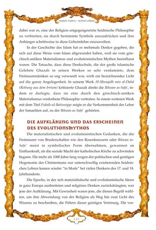dabei war es, eine der Religion entgegengesetzte heidnische Philosophie
zu verbreiten, sie durch bestimmte Symbole auszudrücken und ihre
Anhänger schrittweise in diese Geheimlehre einzuweihen.
In der Geschichte des Islam hat es mehrmals Denker gegeben, die
sich auf diese Weise vom Islam abgewendet haben, weil sie vom grie-
chisch-antiken Materialismus und evolutionistischen Mythen beeinflusst
waren. Die Tatsache, dass diese Denkschule, die der große islamische
Gelehrte Ghazali in seinen Werken so sehr verdammte, dem
Freimaurerdenken so eng verwandt war, wirft ein bezeichnendes Licht
auf die ganze Angelegenheit. In seinem Werk Al-Munqidh min al-Dalal
(Rettung aus dem Irrtum) kritisierte Ghazali direkt die Ikhwan as-Safa', in-
dem er darlegte, dass sie eine durch den griechisch-antiken
Materialismus verdorbene Philosophie vertraten. In einem weiteren Werk
mit dem Titel Fedaih-ul-Batinniyye zeigte er die Verkommenheit der Lehre
der Ismaeliten auf, zu der Ikhwan as-Safa' gehörten.
DDIIEE AAUUFFKKLLÄÄRRUUNNGG UUNNDD DDAASS EERRSSCCHHEEIINNEENN
DDEESS EEVVOOLLUUTTIIOONNSSMMYYTTHHOOSS
Die materialistischen und evolutionistischen Gedanken, die die
Freimaurer von Bruderschaften wie den Rosenkreuzern oder Ikhwan as-
Safa' meist in symbolischer Form übernahmen, gewannen an
Einflusskraft, als die soziale Macht der katholischen Kirche zu schwinden
begann. Die mehr als 1000 Jahre lang wegen der politischen und geistigen
Hegemonie des Christentums nur unterschwellig existierenden heidnis-
chen Lehren kamen wieder “in Mode” bei vielen Denkern des 17. und 18.
Jahrhunderts.
Die Epoche, in der sich materialistische und evolutionistische Ideen
in ganz Europa ausbreiteten und religiöses Denken zurückdrängten, war
jene der Aufklärung. Mit Gewissheit waren jene, die diesen Begriff wähl-
ten, um ihre Abwendung von der Religion als Weg hin zum Licht des
Wissens zu beschreiben, die Führer dieser geistigen Verirrung. Die vor-
DFH
Harun Yahya - Adnan Oktar
 