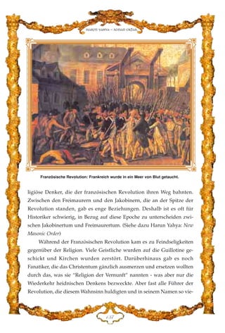 ligiöse Denker, die der französischen Revolution ihren Weg bahnten.
Zwischen den Freimaurern und den Jakobinern, die an der Spitze der
Revolution standen, gab es enge Beziehungen. Deshalb ist es oft für
Historiker schwierig, in Bezug auf diese Epoche zu unterscheiden zwi-
schen Jakobinertum und Freimaurertum. (Siehe dazu Harun Yahya: New
Masonic Order)
Während der Französischen Revolution kam es zu Feindseligkeiten
gegenüber der Religion. Viele Geistliche wurden auf die Guillotine ge-
schickt und Kirchen wurden zerstört. Darüberhinaus gab es noch
Fanatiker, die das Christentum gänzlich ausmerzen und ersetzen wollten
durch das, was sie “Religion der Vernunft” nannten - was aber nur die
Wiederkehr heidnischen Denkens bezweckte. Aber fast alle Führer der
Revolution, die diesem Wahnsinn huldigten und in seinem Namen so vie-
DFJ
Harun Yahya - Adnan Oktar
Französische Revolution: Frankreich wurde in ein Meer von Blut getaucht.
 