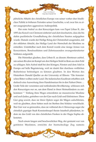 plötzliche Abkehr des christlichen Europa von seiner vorher eher friedli-
chen Politik in früheren Perioden seiner Geschichte, u nd zwar hin zu ei-
ner ausgesprochen aggressiven Außenpolitik.
Der erste Aufruf zu den Kreuzzügen kam von Papst Urban II., der
1095 das Konzil von Clermont einberief und dort durchsetzte, dass die bis
dahin pazifistische Grundhaltung der christlichen Staaten aufgegeben
wurde. Damals wurde der Heilige Krieg der Christenheit ausgerufen, mit
der erklärten Absicht, das Heilige Land der Herrschaft der Muslime zu
entreißen. Unmittelbar nach dem Konzil wurde eine riesige Armee von
Kreuzrittern, Berufssoldaten und Zehntausenden zwangsrekrutierter
Soldaten aufgestellt.
Die Historiker glauben, dass Urban II. zu diesem Abenteuer aufrief,
um seinen Rivalen im Kampf um den Heiligen Stuhl in Rom aus dem Feld
zu schlagen. Sein Aufruf stieß bei den Königen, Fürsten und dem Adel in
Europa auf helle Begeisterung, weil sie damit ihre durchaus weltlichen
Bedürfnisse befriedigen zu können glaubten. In den Worten des
Historikers Donald Queller an der University of Illinois: “Die französi-
schen Ritter wollten mehr Land. Die italienischen Kaufleute erhofften sich
dadurch eine Ausweitung ihres Handelsnetzes bis in den Nahen Osten …
Große Teile der verarmten und notleidenden Bevölkerung schlossen sich
den Kreuzzügen nur an, um dem Elend in ihren Heimatländern zu ent-
kommen.” 1
Entlang ihres Weges ermordeten sie massenweise Muslime
und auch Juden, getrieben von der Gier nach Gold und Edelsteinen. Diese
Gier ging soweit, dass sie ihren Opfern sogar die Mägen aufschlitzten,
weil sie glaubten, diese hätten noch im Sterben ihre Schätze verschluckt.
Ihre Gier war so grenzenlos, dass sie während des 4. Kreuzzugs sogar die
christlich geprägte Stadt Konstantinopel (heute Istanbul) plünderten, in-
dem sie das Gold von den christlichen Fresken in der Hagia Sophia ab-
kratzten.
Nach einem langen und beschwerlichen Weg, der gesäumt war von
getöteten Muslimen, erreichte der buntscheckige Zug namens
Das globale
fre›maurertum
DE
 