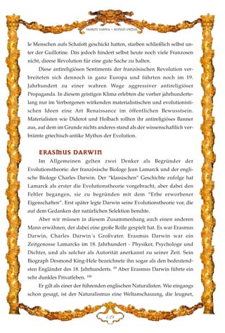 le Menschen aufs Schafott geschickt hatten, starben schließlich selbst un-
ter der Guillotine. Das jedoch hindert selbst heute noch viele Franzosen
nicht, dieese Revolution für eine gute Sache zu halten.
Diese antireligiösen Sentiments der französischen Revolution ver-
breiteten sich dennoch in ganz Europa und führten noch im 19.
Jahrhundert zu einer wahren Woge aggressiver antireligiöser
Propaganda. In diesem geistigen Klima erlebten die vorher jahrhunderte-
lang nur im Verborgenen wirkenden materialistischen und evolutionisti-
schen Ideen eine Art Renaissance im öffentlichen Bewusstsein.
Materialisten wie Diderot und Holbach rollten ihr antireligiöses Banner
aus, auf dem im Grunde nichts anderes stand als der wissenschaftlich ver-
brämte griechisch-antike Mythos der Evolution.
EERRAASSMMUUSS DDAARRWWIINN
Im Allgemeinen gelten zwei Denker als Begründer der
Evolutionstheorie: der französische Biologe Jean Lamarck und der engli-
sche Biologe Charles Darwin. Der “klassischen” Geschichte zufolge hat
Lamarck als erster die Evolutionstheorie vorgebracht, aber dabei den
Fehler begangen, sie zu begründen mit dem “Erbe erworbener
Eigenschaften”. Erst später legte Darwin seine Evolutionstheorie vor, die
auf dem Gedanken der natürlichen Selektion beruhte.
Aber wir müssen in diesem Zusammenhang auch einen anderen
Mann erwähnen, der dabei eine große Rolle gespielt hat. Es war Erasmus
Darwin, Charles Darwin´s Großvater. Erasmus Darwin war ein
Zeitgenosse Lamarcks im 18. Jahrhundert - Physiker, Psychologe und
Dichter, und als solcher als Autorität anerkannt zu seiner Zeit. Sein
Biograph Desmond King-Hele bezeichnete ihn sogar als den bedeutend-
sten Engländer des 18. Jahrhunderts. 99
Aber Erasmus Darwin führte ein
sehr dunkles Privatleben. 100
Er gilt als einer der führenden englischen Naturalisten. Wie eingangs
schon gesagt, ist der Naturalismus eine Weltanschauung, die leugnet,
DFL
Harun Yahya - Adnan Oktar
 