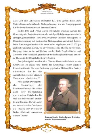 dass Gott alle Lebewesen erschaffen hat. Und genau diese, dem
Materialismus nahestehende Weltanschauung war der Ausgangspunkt
für die Evolutionstheorie des Erasmus Darwin.
In den 1780 und 1790er Jahren entwickelte Erasmus Darwin die
Grundzüge der Evolutionstheorie, der zufolge alle Lebewesen von einem
einzigen, gemeinsamen Vorfahren abstammen und sich zufällig und in
Übereinstimmung mit bestimmten Naturgesetzen entwickelt haben.
Seine Forschungen betrieb er in einem selbst angelegten, nur 32.000 qm
großen botanischen Garten, wo er versuchte, seine Theorie zu beweisen.
Dargelegt hat er sie in zwei Büchern mit den Titeln Temple of Nature und
Zoonomia. 1784 schließlich gründete er die Philosophical Society, um sei-
ne Thesen in der Öffentlichkeit zu verbreiten.
Erst Jahre später machte sich Charles Darwin die Ideen seines
Großvaters zu eigen, und damit die Grundzüge seiner eigenen
Evolutionstheorie. Die vom Großvater gegründete Philosophical Society
unterstützte ihn bei der
Ausarbeitung seiner eigenen
Theorie aus Leibeskräften.101
Kurz gesagt: Der eigentli-
che Stammvater der
Evolutionstheorie, die später
dank ihrer Propagierung
durch seinen Enkelsohn die
Welt der Wissenschaft erober-
te, war Erasmus Darwin. Aber
wo entdeckte der Großvater
die Theorie der Evolution?
Woher rührte sein Interesse an
diesem Thema?
Das globale
fre›maurertum
DGC
Erasmus Darwin, Charles Darwins Großvater,
war ein “Freimaurermeister”.
 