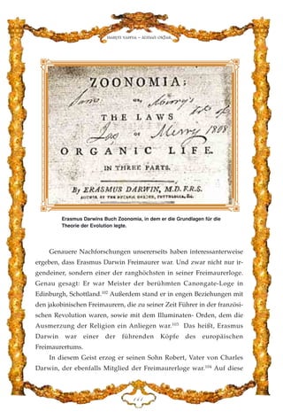 Genauere Nachforschungen unsererseits haben interessanterweise
ergeben, dass Erasmus Darwin Freimaurer war. Und zwar nicht nur ir-
gendeiner, sondern einer der ranghöchsten in seiner Freimaurerloge.
Genau gesagt: Er war Meister der berühmten Canongate-Loge in
Edinburgh, Schottland.102
Außerdem stand er in engen Beziehungen mit
den jakobinischen Freimaurern, die zu seiner Zeit Führer in der französi-
schen Revolution waren, sowie mit dem Illuminaten- Orden, dem die
Ausmerzung der Religion ein Anliegen war.103
Das heißt, Erasmus
Darwin war einer der führenden Köpfe des europäischen
Freimaurertums.
In diesem Geist erzog er seinen Sohn Robert, Vater von Charles
Darwin, der ebenfalls Mitglied der Freimaurerloge war.104
Auf diese
DGD
Harun Yahya - Adnan Oktar
Erasmus Darwins Buch Zoonomia, in dem er die Grundlagen für die
Theorie der Evolution legte.
 