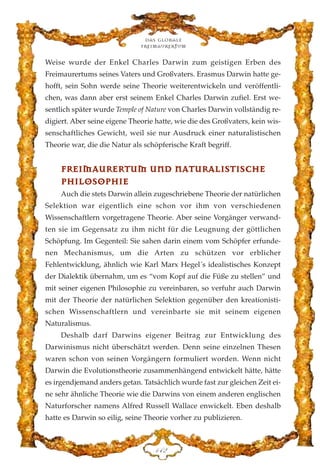 Weise wurde der Enkel Charles Darwin zum geistigen Erben des
Freimaurertums seines Vaters und Großvaters. Erasmus Darwin hatte ge-
hofft, sein Sohn werde seine Theorie weiterentwickeln und veröffentli-
chen, was dann aber erst seinem Enkel Charles Darwin zufiel. Erst we-
sentlich später wurde Temple of Nature von Charles Darwin vollständig re-
digiert. Aber seine eigene Theorie hatte, wie die des Großvaters, kein wis-
senschaftliches Gewicht, weil sie nur Ausdruck einer naturalistischen
Theorie war, die die Natur als schöpferische Kraft begriff.
FFRREEIIMMAAUURREERRTTUUMM UUNNDD NNAATTUURRAALLIISSTTIISSCCHHEE
PPHHIILLOOSSOOPPHHIIEE
Auch die stets Darwin allein zugeschriebene Theorie der natürlichen
Selektion war eigentlich eine schon vor ihm von verschiedenen
Wissenschaftlern vorgetragene Theorie. Aber seine Vorgänger verwand-
ten sie im Gegensatz zu ihm nicht für die Leugnung der göttlichen
Schöpfung. Im Gegenteil: Sie sahen darin einem vom Schöpfer erfunde-
nen Mechanismus, um die Arten zu schützen vor erblicher
Fehlentwicklung, ähnlich wie Karl Marx Hegel´s idealistisches Konzept
der Dialektik übernahm, um es “vom Kopf auf die Füße zu stellen” und
mit seiner eigenen Philosophie zu vereinbaren, so verfuhr auch Darwin
mit der Theorie der natürlichen Selektion gegenüber den kreationisti-
schen Wissenschaftlern und vereinbarte sie mit seinem eigenen
Naturalismus.
Deshalb darf Darwins eigener Beitrag zur Entwicklung des
Darwinismus nicht überschätzt werden. Denn seine einzelnen Thesen
waren schon von seinen Vorgängern formuliert worden. Wenn nicht
Darwin die Evolutionstheorie zusammenhängend entwickelt hätte, hätte
es irgendjemand anders getan. Tatsächlich wurde fast zur gleichen Zeit ei-
ne sehr ähnliche Theorie wie die Darwins von einem anderen englischen
Naturforscher namens Alfred Russell Wallace enwickelt. Eben deshalb
hatte es Darwin so eilig, seine Theorie vorher zu publizieren.
Das globale
fre›maurertum
DGE
 
