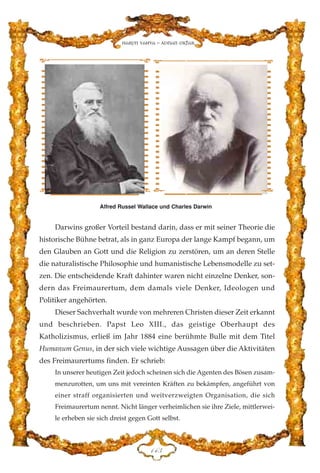 Darwins großer Vorteil bestand darin, dass er mit seiner Theorie die
historische Bühne betrat, als in ganz Europa der lange Kampf begann, um
den Glauben an Gott und die Religion zu zerstören, um an deren Stelle
die naturalistische Philosophie und humanistische Lebensmodelle zu set-
zen. Die entscheidende Kraft dahinter waren nicht einzelne Denker, son-
dern das Freimaurertum, dem damals viele Denker, Ideologen und
Politiker angehörten.
Dieser Sachverhalt wurde von mehreren Christen dieser Zeit erkannt
und beschrieben. Papst Leo XIII., das geistige Oberhaupt des
Katholizismus, erließ im Jahr 1884 eine berühmte Bulle mit dem Titel
Humanum Genus, in der sich viele wichtige Aussagen über die Aktivitäten
des Freimaurertums finden. Er schrieb:
In unserer heutigen Zeit jedoch scheinen sich die Agenten des Bösen zusam-
menzurotten, um uns mit vereinten Kräften zu bekämpfen, angeführt von
einer straff organisierten und weitverzweigten Organisation, die sich
Freimaurertum nennt. Nicht länger verheimlichen sie ihre Ziele, mittlerwei-
le erheben sie sich dreist gegen Gott selbst.
DGF
Harun Yahya - Adnan Oktar
Alfred Russel Wallace und Charles Darwin
 