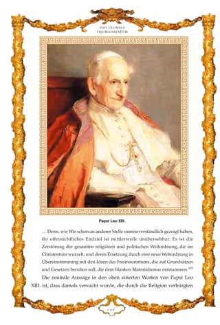 … Denn, wie Wir schon an anderer Stelle unmissverständlich gezeigt haben,
ihr offensichtliches Endziel ist mittlerweile unübersehbar: Es ist die
Zerstörung der gesamten religiösen und politischen Weltordnung, die im
Christentum wurzelt, und deren Ersetzung durch eine neue Weltordnung in
Übereinstimmung mit den Ideen des Freimaurertums, die auf Grundsätzen
und Gesetzen beruhen soll, die dem blanken Materialismus entstammen.105
Die zentrale Aussage in den oben zitierten Worten von Papst Leo
XIII. ist, dass damals versucht wurde, die durch die Religion verbürgten
Das globale
fre›maurertum
DGG
Papst Leo XIII.
 